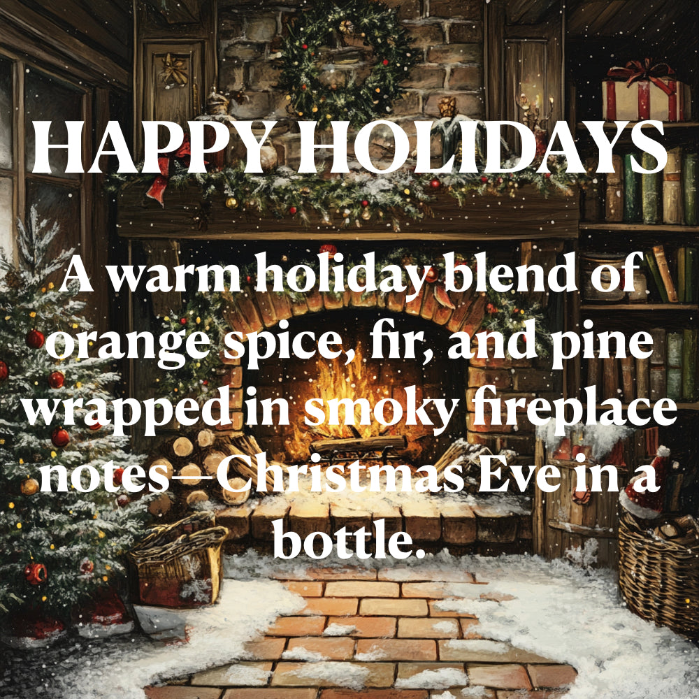 HAPPY HOLIDAYS
A warm holiday blend of orange spice, fir, and pine wrapped in smoky fireplace notes- Christmas Eve in a bottle.